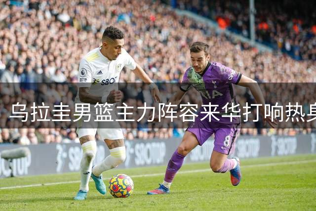 乌拉圭男篮主力阵容来华打响热身赛 佛山即将上演篮球盛宴