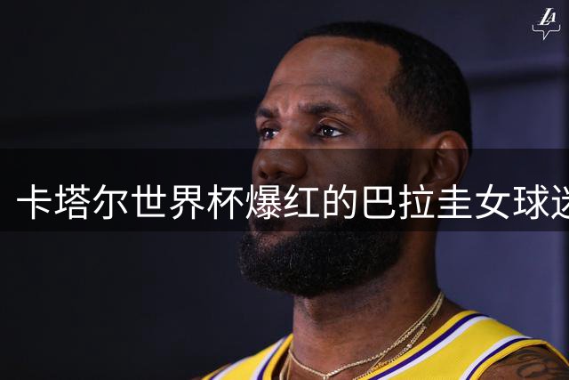 卡塔尔世界杯爆红的巴拉圭女球迷颜值评价