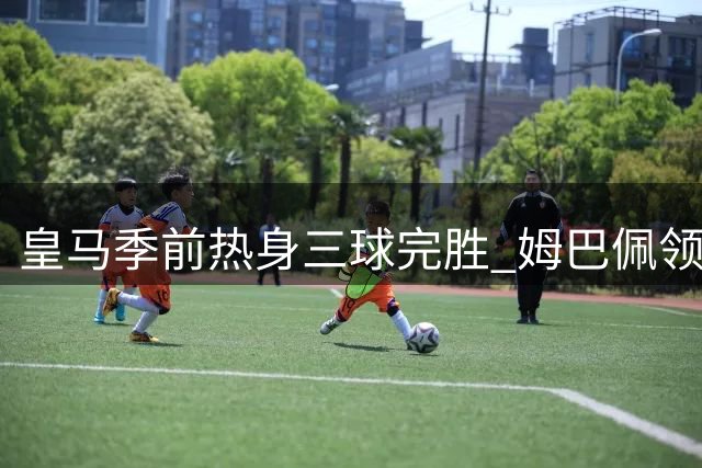 皇马季前热身三球完胜 姆巴佩领衔锋线爆发
