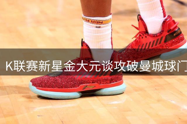 K联赛新星金大元谈攻破曼城球门：顶级对决让我看清差距